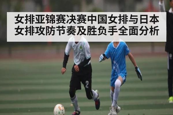 女排亚锦赛决赛中国女排与日本女排攻防节奏及胜负手全面分析